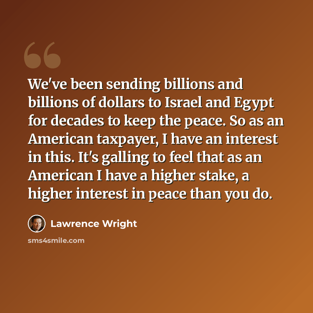“We've been sending billions and billions of dollars to Israel and Egypt for decades to keep the peace. So as an American taxpayer, I have an interest in this. It's galling to feel that as an American I have a higher stake, a higher interest in peace than you do.” quote by Lawrence Wright