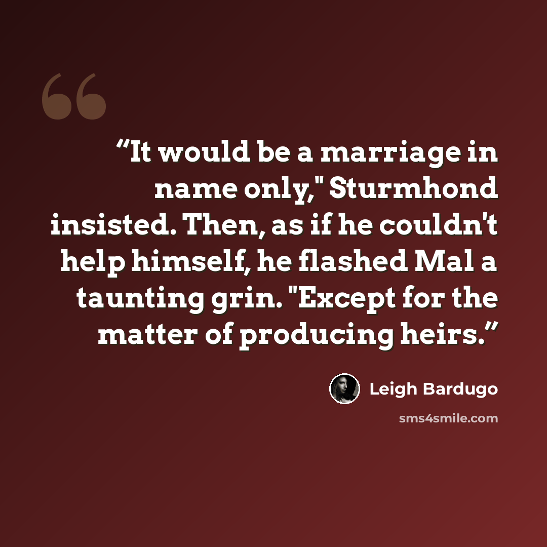 “It would be a marriage in name only," Sturmhond insisted. Then, as if he couldn't help himself, he flashed Mal a taunting grin. "Except for the matter of producing heirs.” quote by Leigh Bardugo