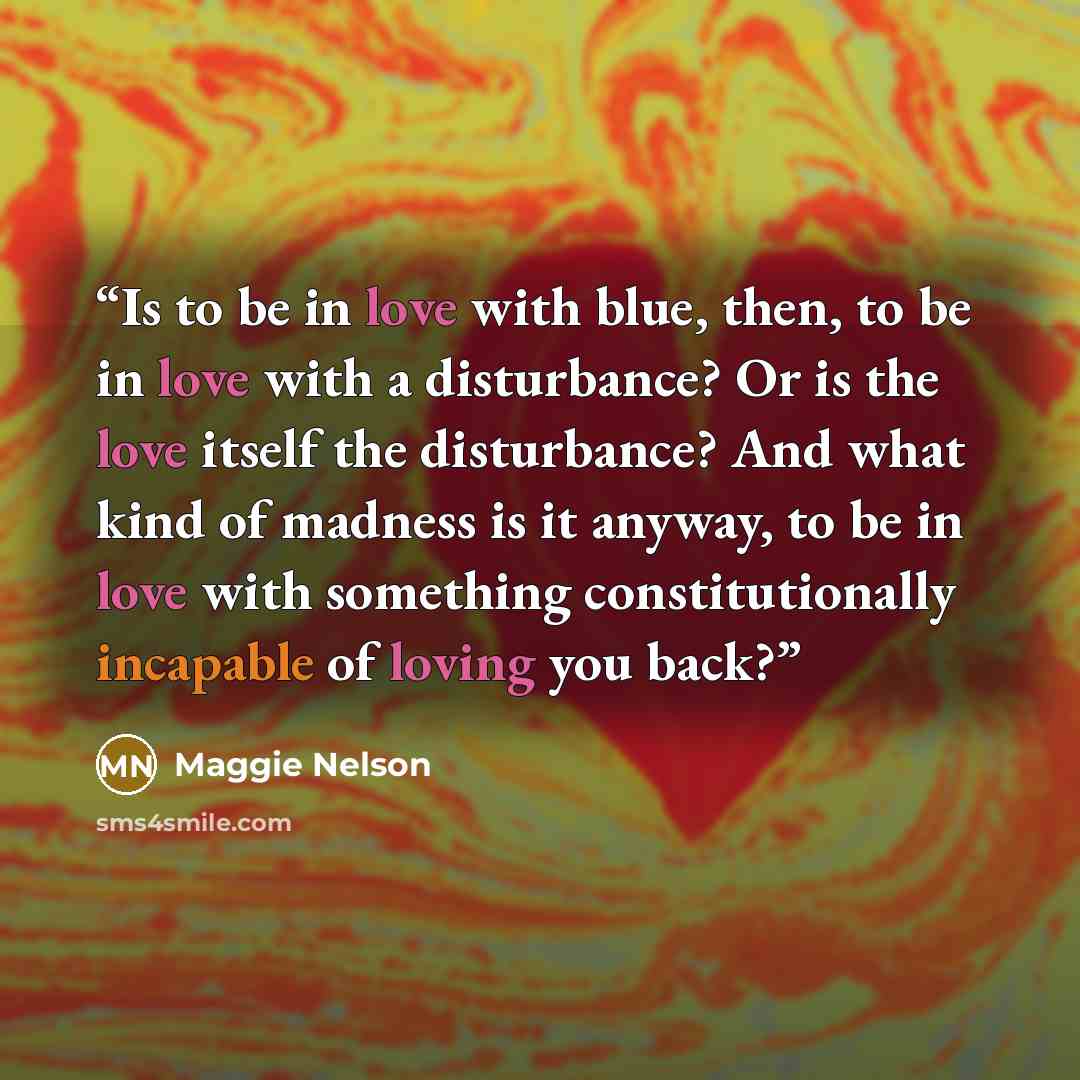 “Is to be in love with blue, then, to be in love with a disturbance? Or is the love itself the disturbance? And what kind of madness is it anyway, to be in love with something constitutionally incapable of loving you back?” quote by Maggie Nelson