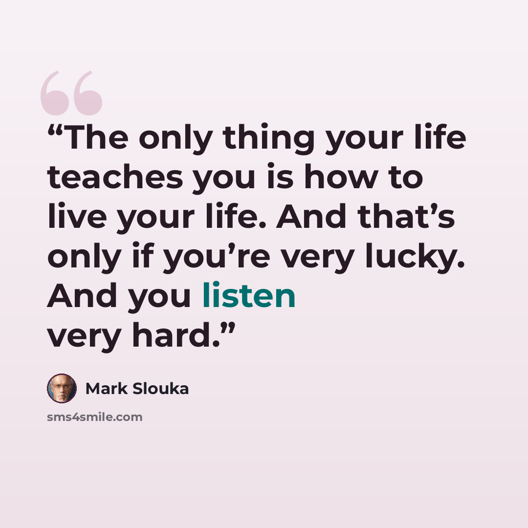 “The only thing your life teaches you is how to live your life. And that’s only if you’re very lucky. And you listen very hard.” quote by Mark Slouka