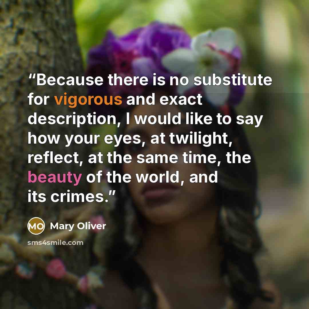 “Because there is no substitute for vigorous and exact description, I would like to say how your eyes, at twilight, reflect, at the same time, the beauty of the world, and its crimes.” quote by Mary Oliver