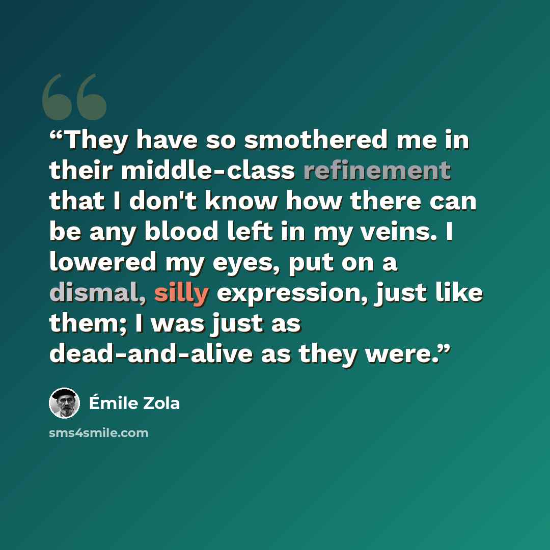 “They have so smothered me in their middle-class refinement that I don't know how there can be any blood left in my veins. I lowered my eyes, put on a dismal, silly expression, just like them; I was just as dead-and-alive as they were.” quote by Émile Zola