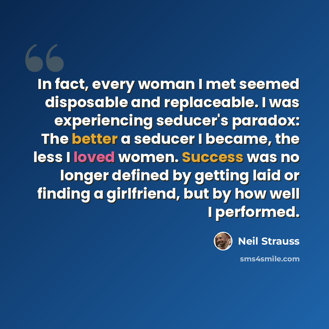 “In fact, every woman I met seemed disposable and replaceable. I was experiencing seducer's paradox: The better a seducer I became, the less I loved women. Success was no longer defined by getting laid or finding a girlfriend, but by how well I performed.” quote by Neil Strauss