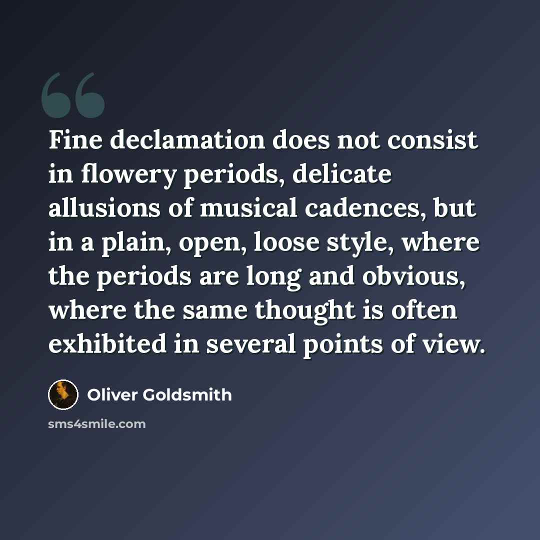 “Fine declamation does not consist in flowery periods, delicate allusions of musical cadences, but in a plain, open, loose style, where the periods are long and obvious, where the same thought is often exhibited in several points of view.” quote by Oliver Goldsmith