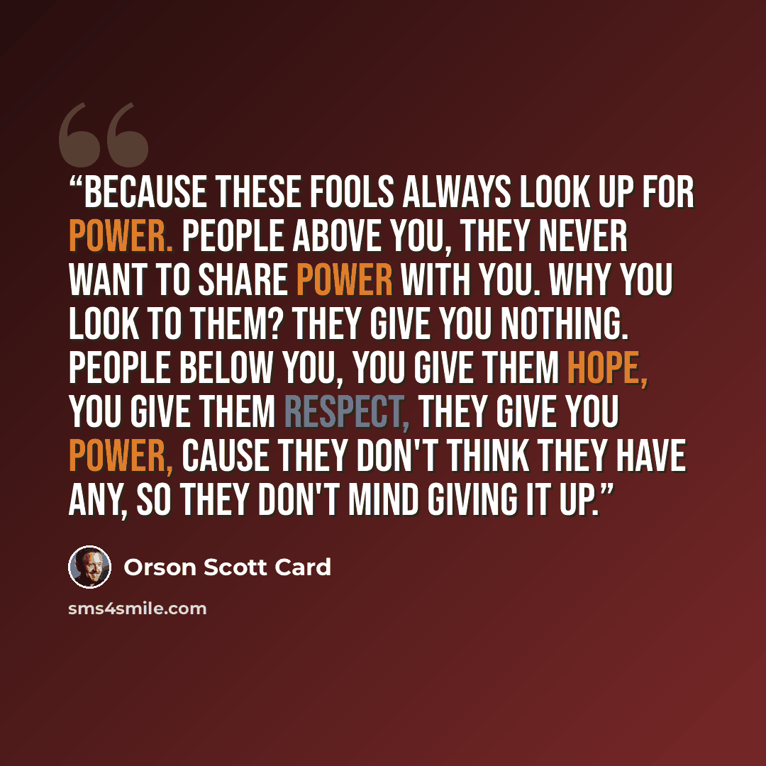 “Because these fools always look up for power. People above you, they never want to share power with you. Why you look to them? They give you nothing. People below you, you give them hope, you give them respect, they give you power, cause they don't think they have any, so they don't mind giving it…” quote by Orson Scott Card
