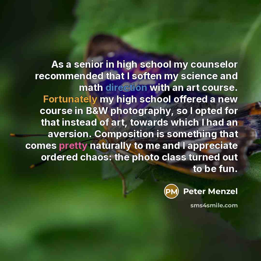 “As a senior in high school my counselor recommended that I soften my science and math direction with an art course. Fortunately my high school offered a new course in B&W photography, so I opted for that instead of art, towards which I had an aversion. Composition is something that comes pretty…” quote by Peter Menzel