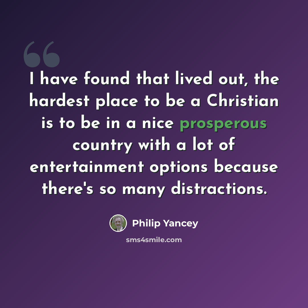 “I have found that lived out, the hardest place to be a Christian is to be in a nice prosperous country with a lot of entertainment options because there's so many distractions.” quote by Philip Yancey