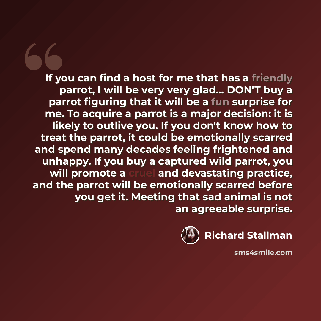 “If you can find a host for me that has a friendly parrot, I will be very very glad… DON'T buy a parrot figuring that it will be a fun surprise for me. To acquire a parrot is a major decision: it is likely to outlive you. If you don't know how to treat the parrot, it could be emotionally scarred…” quote by Richard Stallman