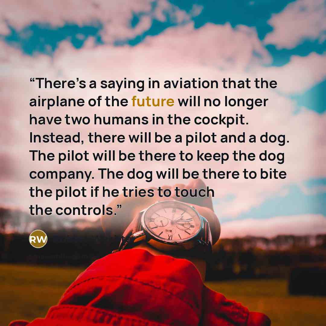“There’s a saying in aviation that the airplane of the future will no longer have two humans in the cockpit. Instead, there will be a pilot and a dog. The pilot will be there to keep the dog company. The dog will be there to bite the pilot if he tries to touch the controls.” quote by Robert Wachter