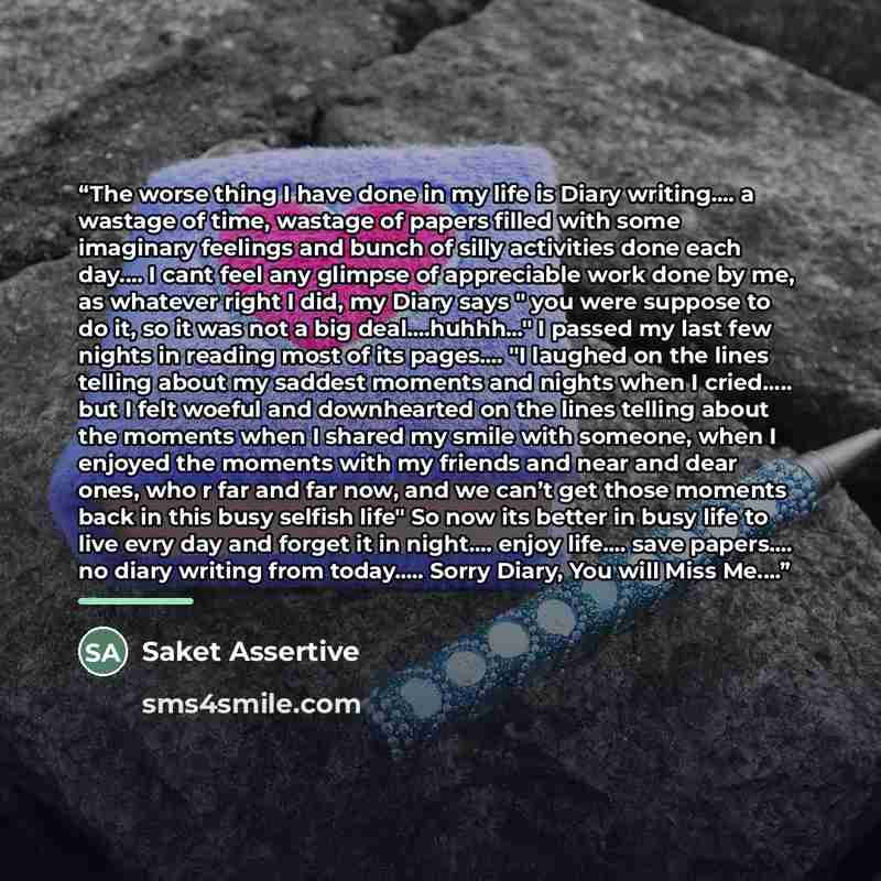 “The worse thing I have done in my life is Diary writing… a wastage of time, wastage of papers filled with some imaginary feelings and bunch of silly activities done each day… I cant feel any glimpse of appreciable work done by me, as whatever right I did, my Diary says " you were suppose to do it…” quote by Saket Assertive