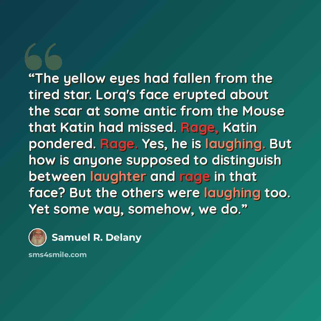 “The yellow eyes had fallen from the tired star. Lorq's face erupted about the scar at some antic from the Mouse that Katin had missed. Rage, Katin pondered. Rage. Yes, he is laughing. But how is anyone supposed to distinguish between laughter and rage in that face? But the others were laughing…” quote by Samuel R. Delany