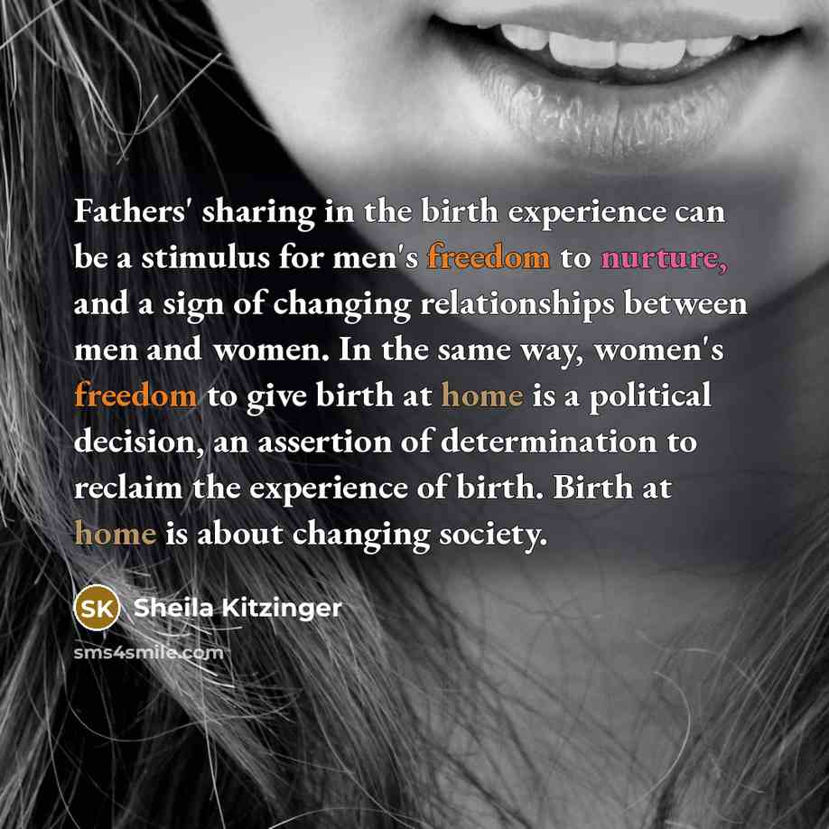 “Fathers' sharing in the birth experience can be a stimulus for men's freedom to nurture, and a sign of changing relationships between men and women. In the same way, women's freedom to give birth at home is a political decision, an assertion of determination to reclaim the experience of birth…” quote by Sheila Kitzinger