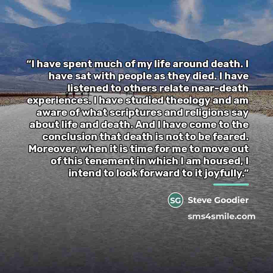 “I have spent much of my life around death. I have sat with people as they died. I have listened to others relate near-death experiences. I have studied theology and am aware of what scriptures and religions say about life and death. And I have come to the conclusion that death is not to be feared…” quote by Steve Goodier