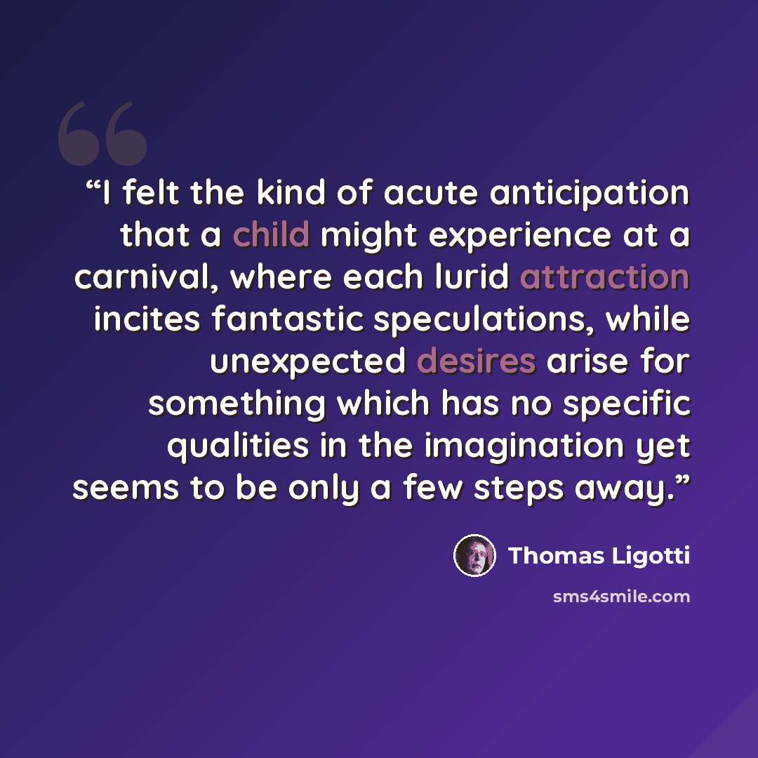 “I felt the kind of acute anticipation that a child might experience at a carnival, where each lurid attraction incites fantastic speculations, while unexpected desires arise for something which has no specific qualities in the imagination yet seems to be only a few steps away.” quote by Thomas Ligotti
