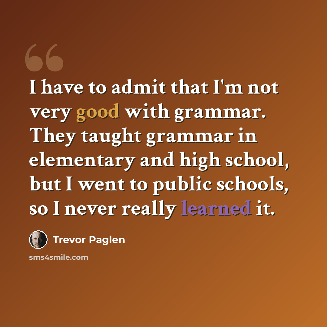 “I have to admit that I'm not very good with grammar. They taught grammar in elementary and high school, but I went to public schools, so I never really learned it.” quote by Trevor Paglen