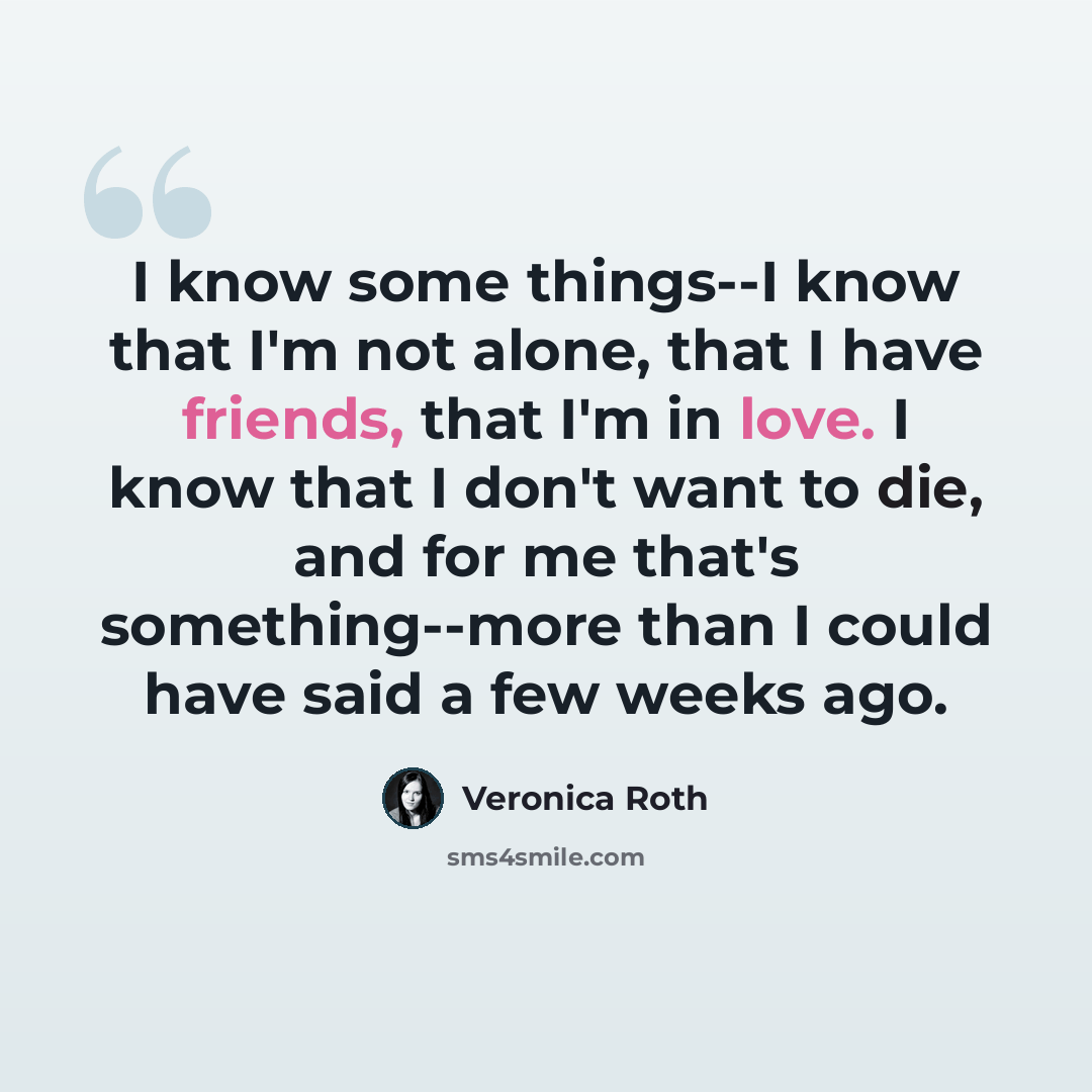“I know some things--I know that I'm not alone, that I have friends, that I'm in love. I know that I don't want to die, and for me that's something--more than I could have said a few weeks ago.” quote by Veronica Roth