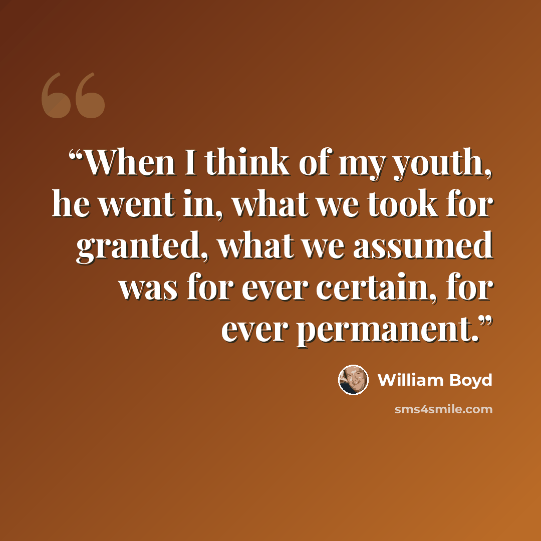 “When I think of my youth, he went in, what we took for granted, what we assumed was for ever certain, for ever permanent.” quote by William Boyd