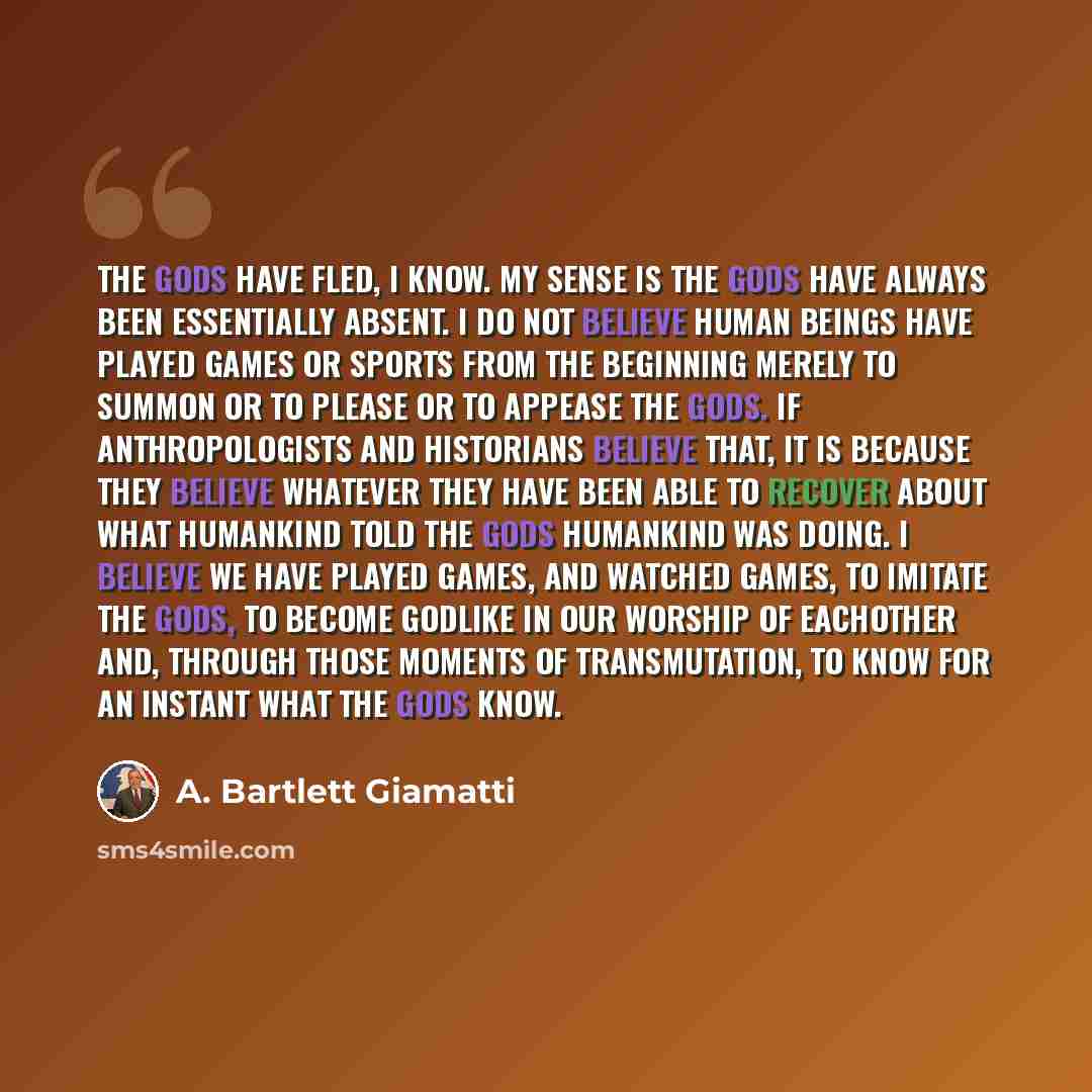 “The gods have fled, I know. My sense is the gods have always been essentially absent. I do not believe human beings have played games or sports from the beginning merely to summon or to please or to appease the gods. If anthropologists and historians believe that, it is because they believe…” quote by A. Bartlett Giamatti