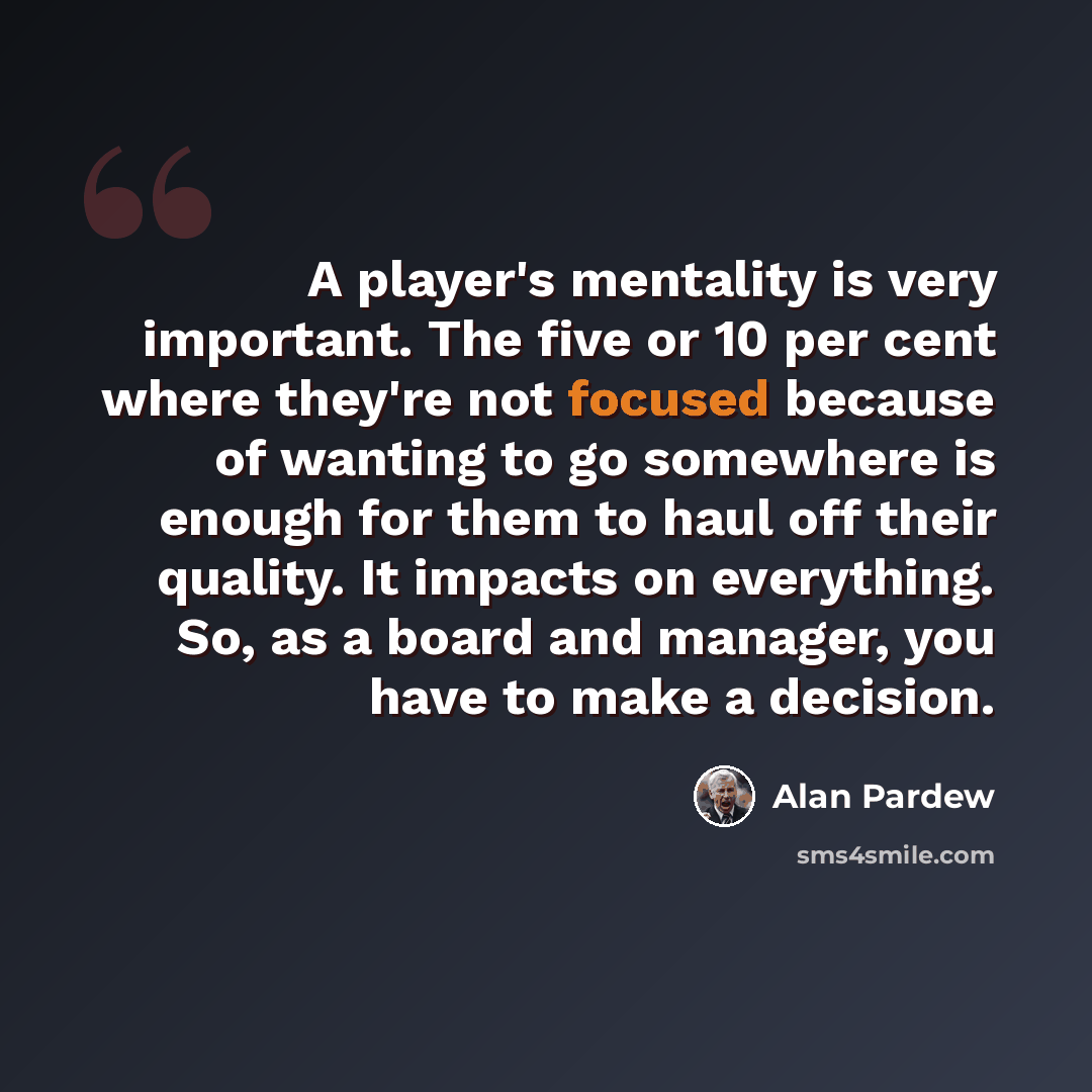 “A player's mentality is very important. The five or 10 per cent where they're not focused because of wanting to go somewhere is enough for them to haul off their quality. It impacts on everything. So, as a board and manager, you have to make a decision.” quote by Alan Pardew