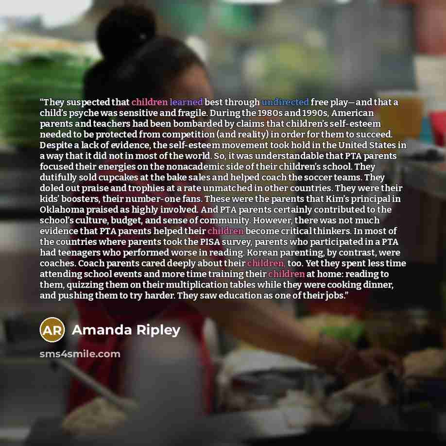 “They suspected that children learned best through undirected free play—and that a child’s psyche was sensitive and fragile. During the 1980s and 1990s, American parents and teachers had been bombarded by claims that children’s self-esteem needed to be protected from competition (and reality) in…” quote by Amanda Ripley