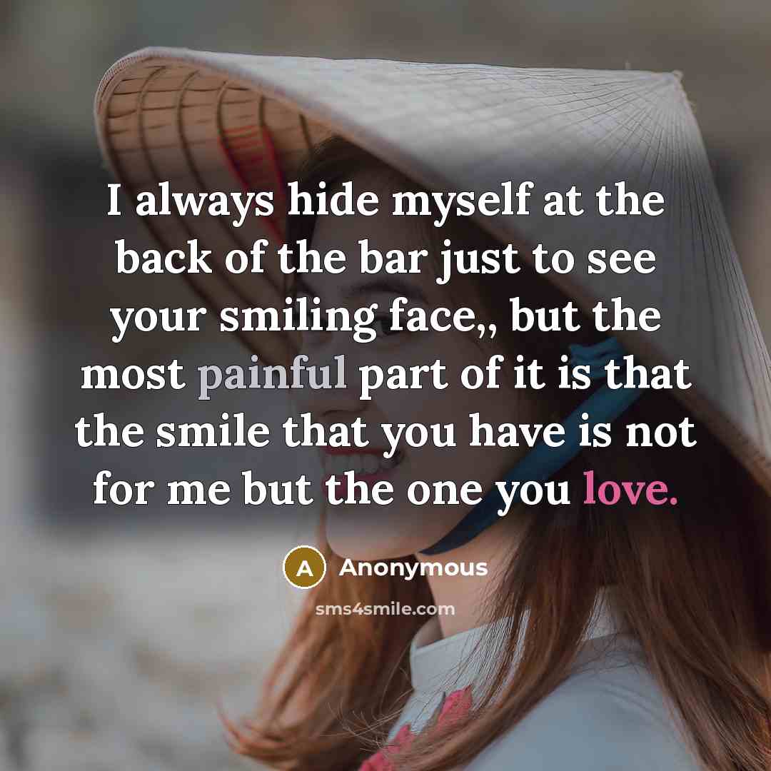 “I always hide myself at the back of the bar just to see your smiling face,, but the most painful part of it is that the smile that you have is not for me but the one you love.” quote by Anonymous