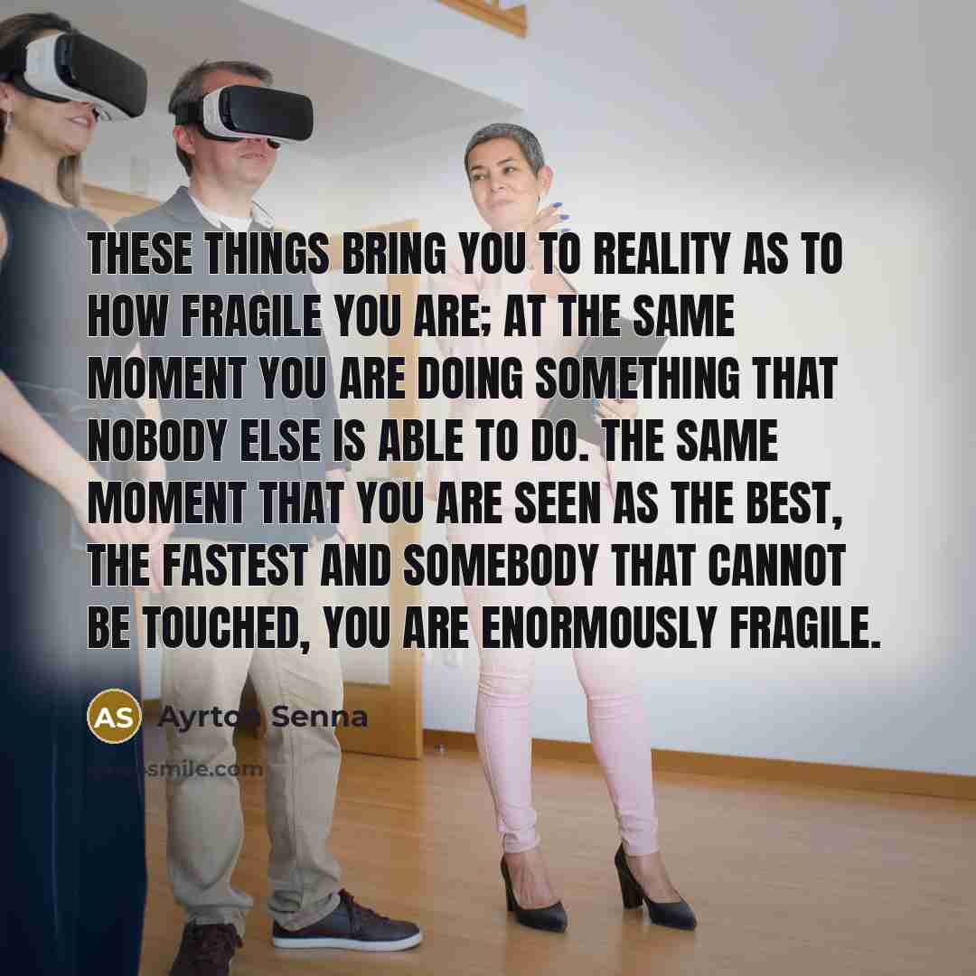 “These things bring you to reality as to how fragile you are; at the same moment you are doing something that nobody else is able to do. The same moment that you are seen as the best, the fastest and somebody that cannot be touched, you are enormously fragile.” quote by Ayrton Senna