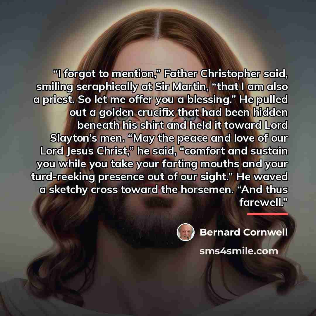 “I forgot to mention,” Father Christopher said, smiling seraphically at Sir Martin, “that I am also a priest. So let me offer you a blessing.” He pulled out a golden crucifix that had been hidden beneath his shirt and held it toward Lord Slayton’s men. “May the peace and love of our Lord Jesus…” quote by Bernard Cornwell
