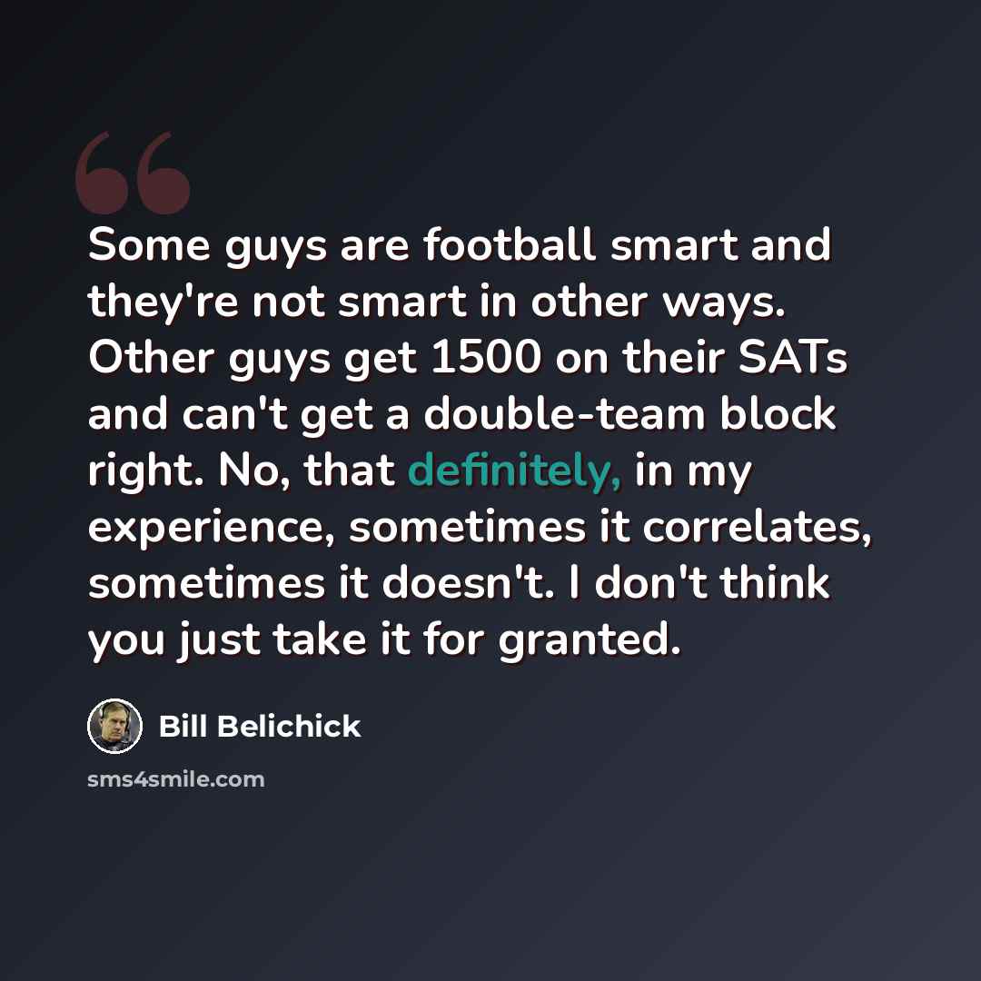 “Some guys are football smart and they're not smart in other ways. Other guys get 1500 on their SATs and can't get a double-team block right. No, that definitely, in my experience, sometimes it correlates, sometimes it doesn't. I don't think you just take it for granted.” quote by Bill Belichick