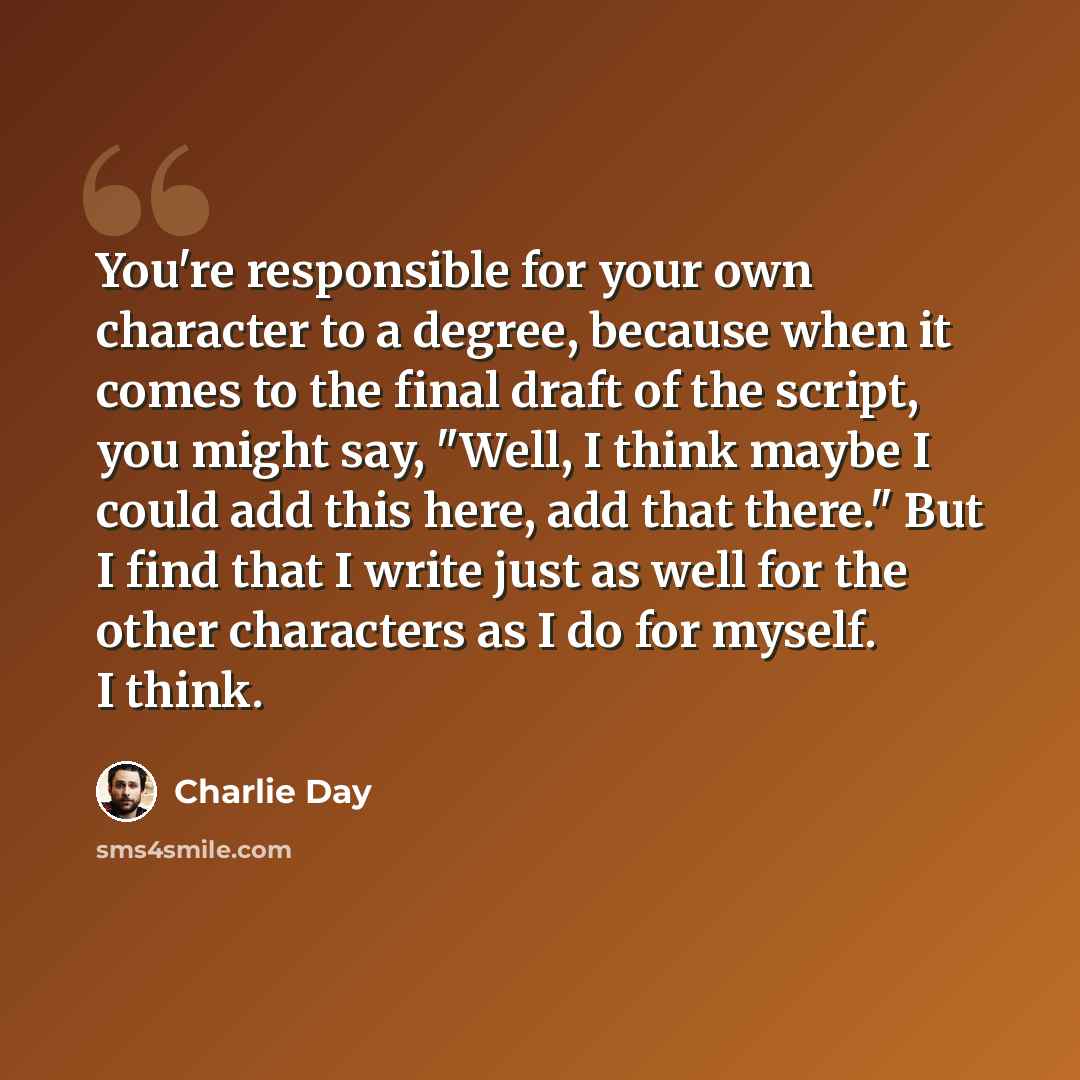 “You're responsible for your own character to a degree, because when it comes to the final draft of the script, you might say, "Well, I think maybe I could add this here, add that there." But I find that I write just as well for the other characters as I do for myself. I think.” quote by Charlie Day