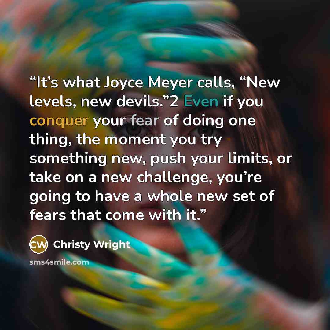 “It’s what Joyce Meyer calls, “New levels, new devils.”2 Even if you conquer your fear of doing one thing, the moment you try something new, push your limits, or take on a new challenge, you’re going to have a whole new set of fears that come with it.” quote by Christy Wright