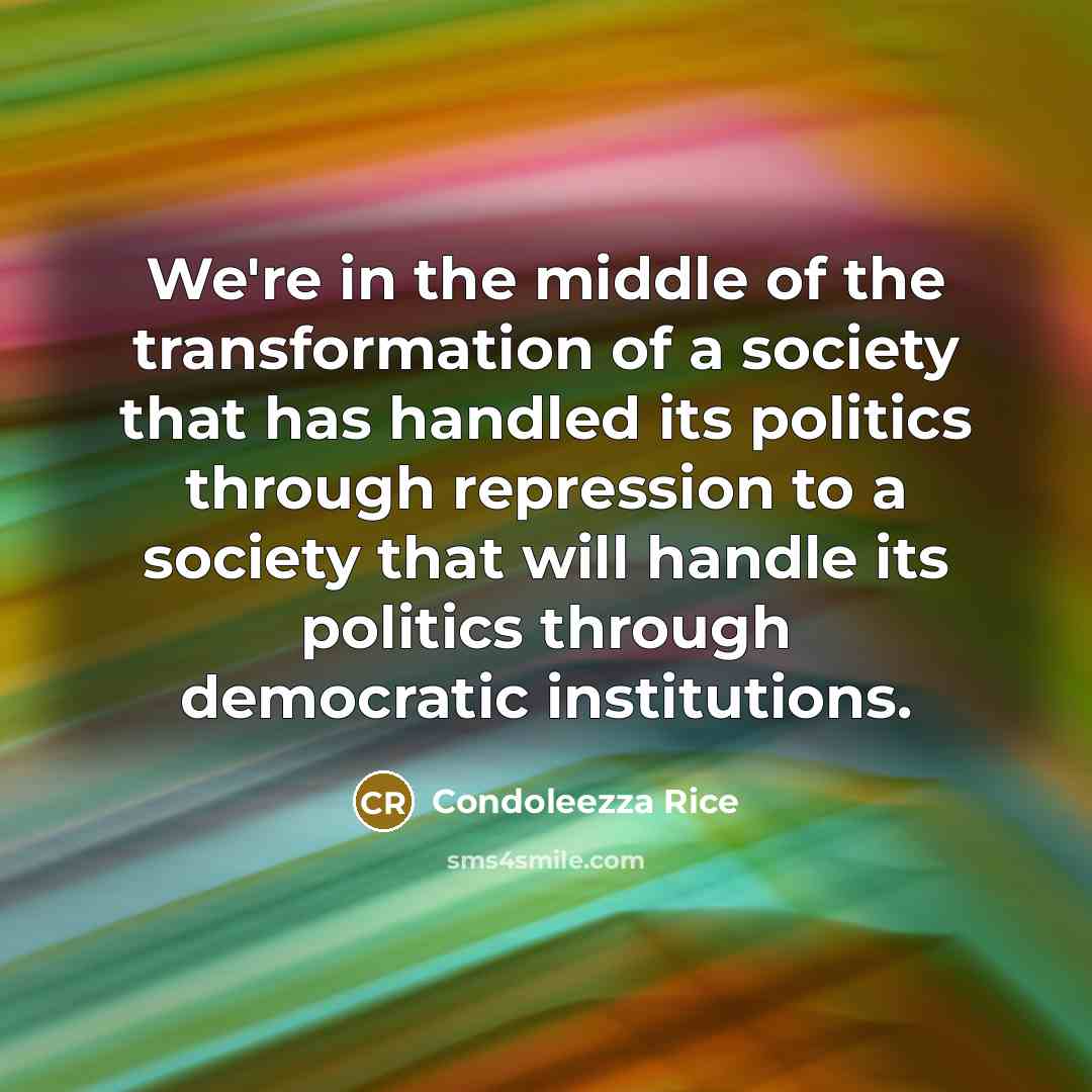 “We're in the middle of the transformation of a society that has handled its politics through repression to a society that will handle its politics through democratic institutions.” quote by Condoleezza Rice