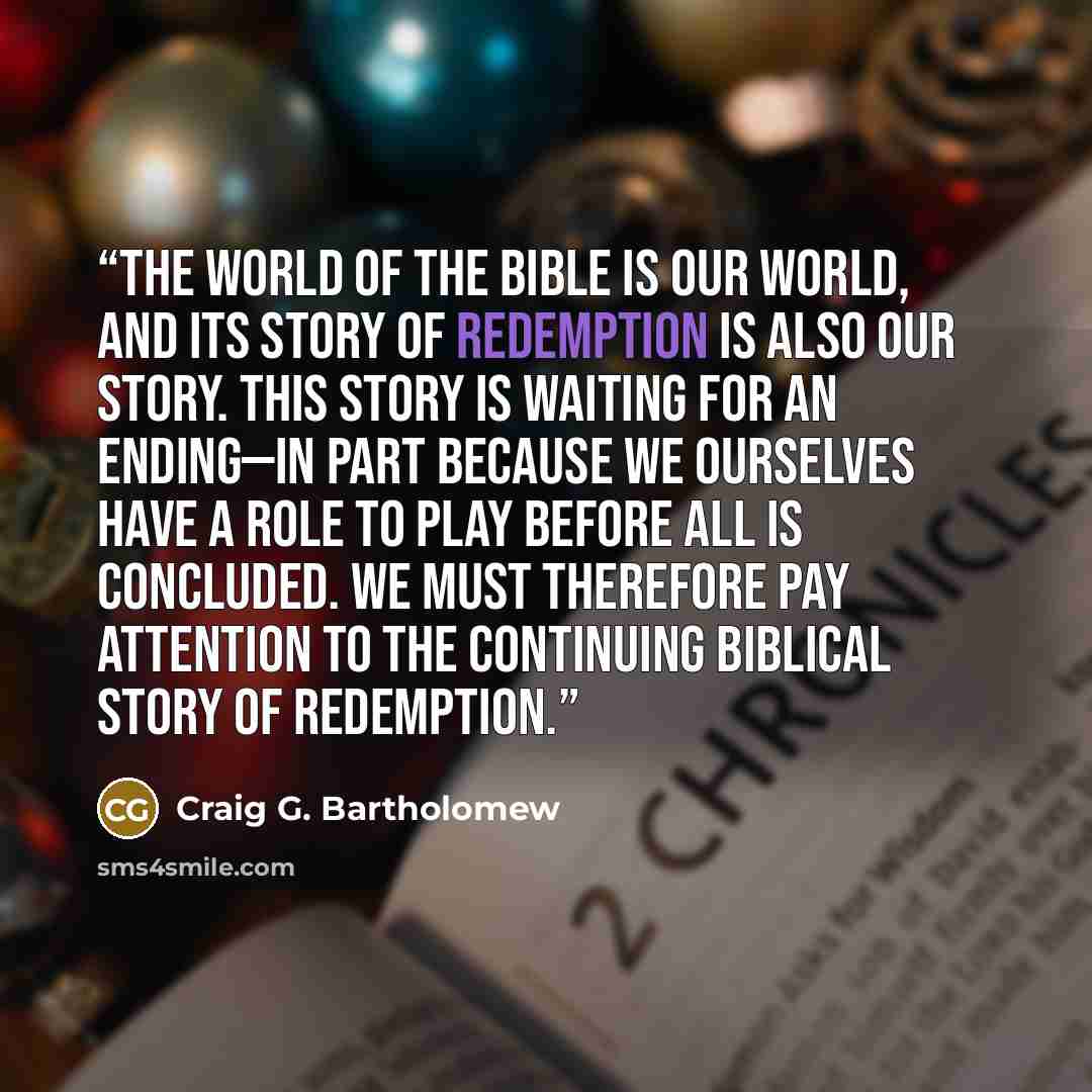 “The world of the Bible is our world, and its story of redemption is also our story. This story is waiting for an ending—in part because we ourselves have a role to play before all is concluded. We must therefore pay attention to the continuing biblical story of redemption.” quote by Craig G. Bartholomew