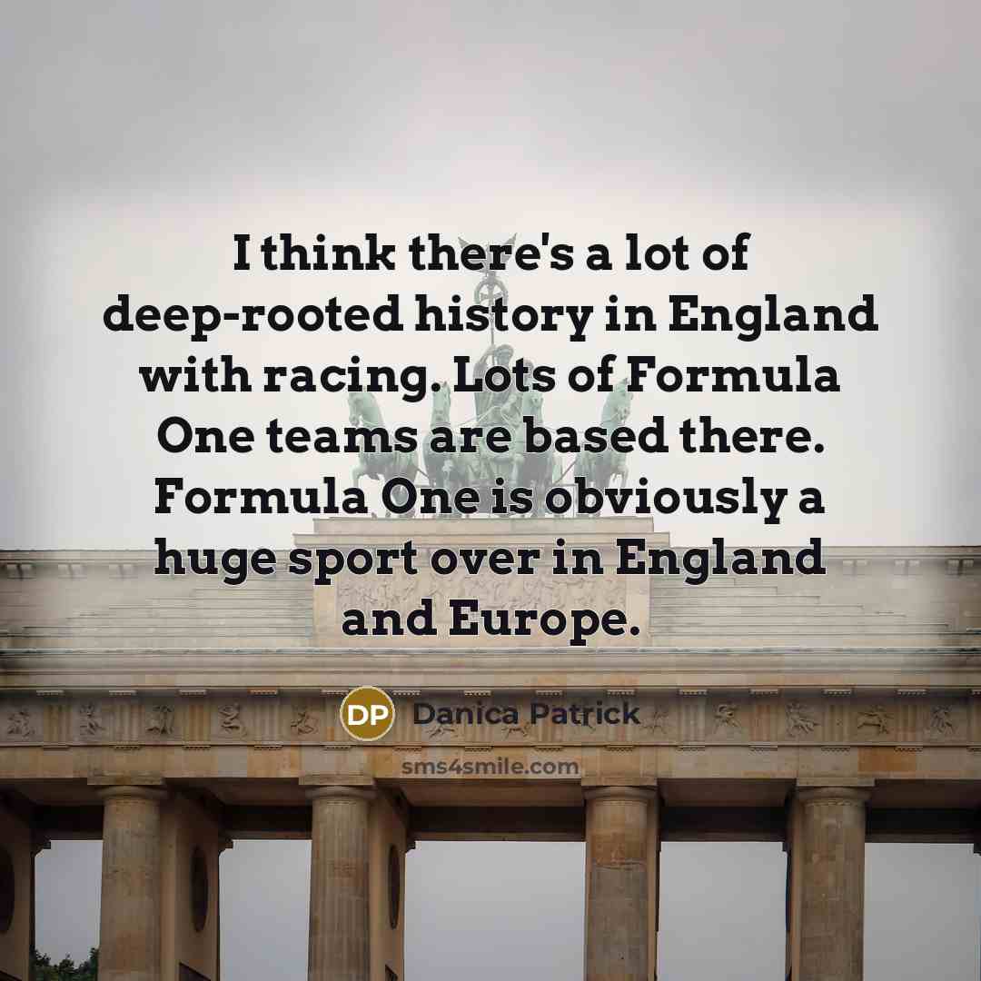 “I think there's a lot of deep-rooted history in England with racing. Lots of Formula One teams are based there. Formula One is obviously a huge sport over in England and Europe.” quote by Danica Patrick