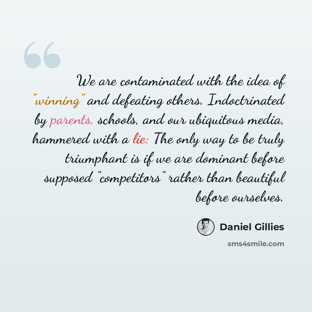 “We are contaminated with the idea of "winning" and defeating others. Indoctrinated by parents, schools, and our ubiquitous media, hammered with a lie: The only way to be truly triumphant is if we are dominant before supposed "competitors" rather than beautiful before ourselves.” quote by Daniel Gillies