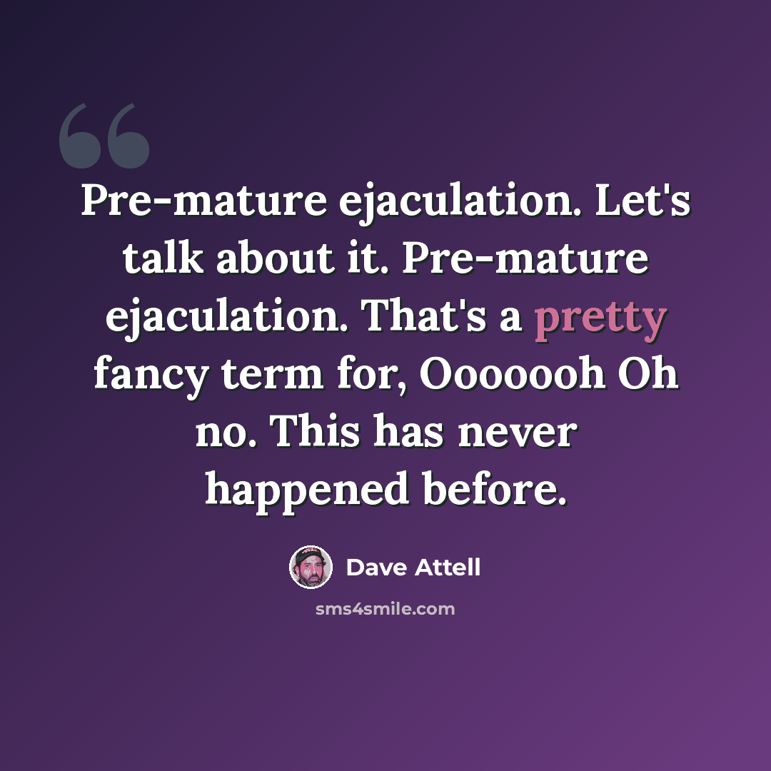 “Pre-mature ejaculation. Let's talk about it. Pre-mature ejaculation. That's a pretty fancy term for, Ooooooh Oh no. This has never happened before.” quote by Dave Attell