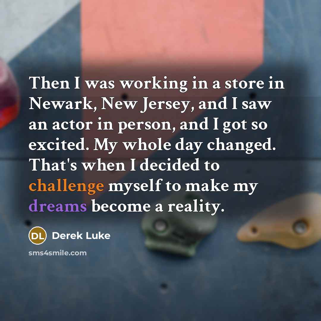 “Then I was working in a store in Newark, New Jersey, and I saw an actor in person, and I got so excited. My whole day changed. That's when I decided to challenge myself to make my dreams become a reality.” quote by Derek Luke