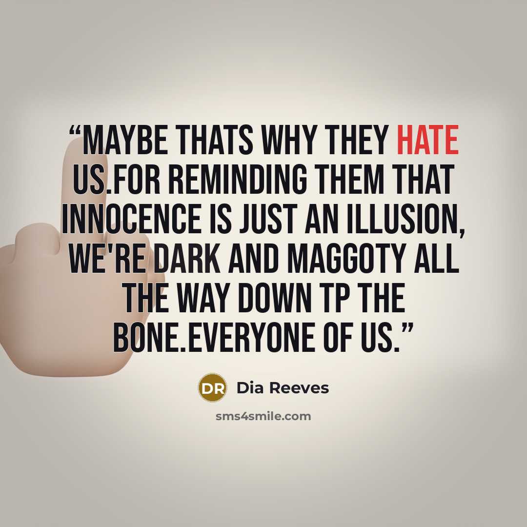 “Maybe thats why they hate us.For reminding them that innocence is just an illusion, we're dark and maggoty all the way down tp the bone.Everyone of us.” quote by Dia Reeves