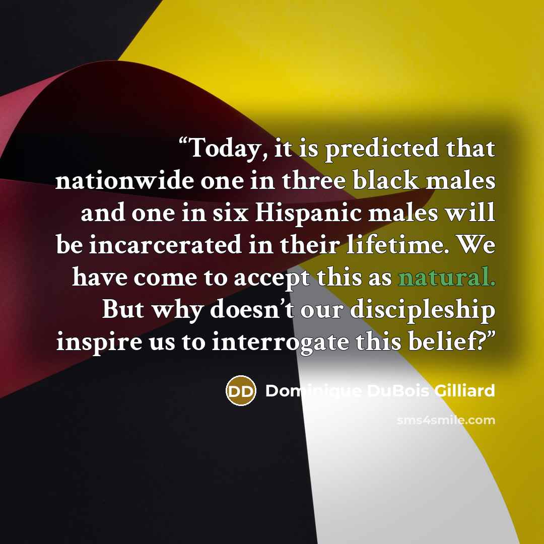“Today, it is predicted that nationwide one in three black males and one in six Hispanic males will be incarcerated in their lifetime. We have come to accept this as natural. But why doesn’t our discipleship inspire us to interrogate this belief?” quote by Dominique DuBois Gilliard