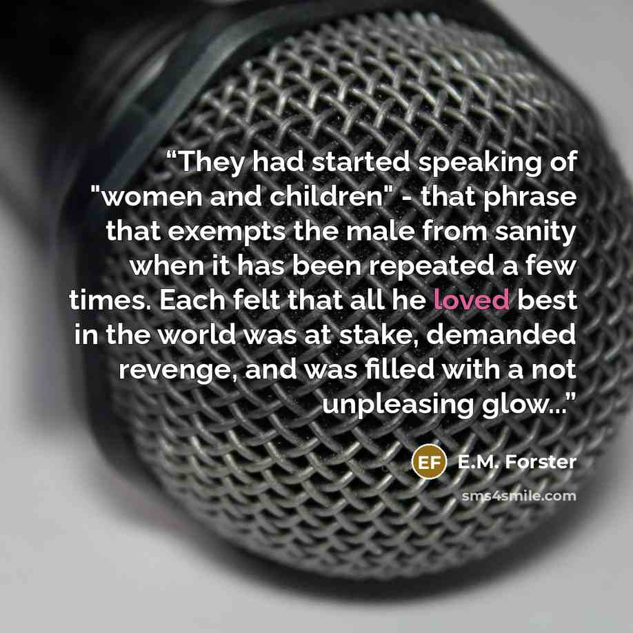 “They had started speaking of "women and children" - that phrase that exempts the male from sanity when it has been repeated a few times. Each felt that all he loved best in the world was at stake, demanded revenge, and was filled with a not unpleasing glow...” quote by E.M. Forster