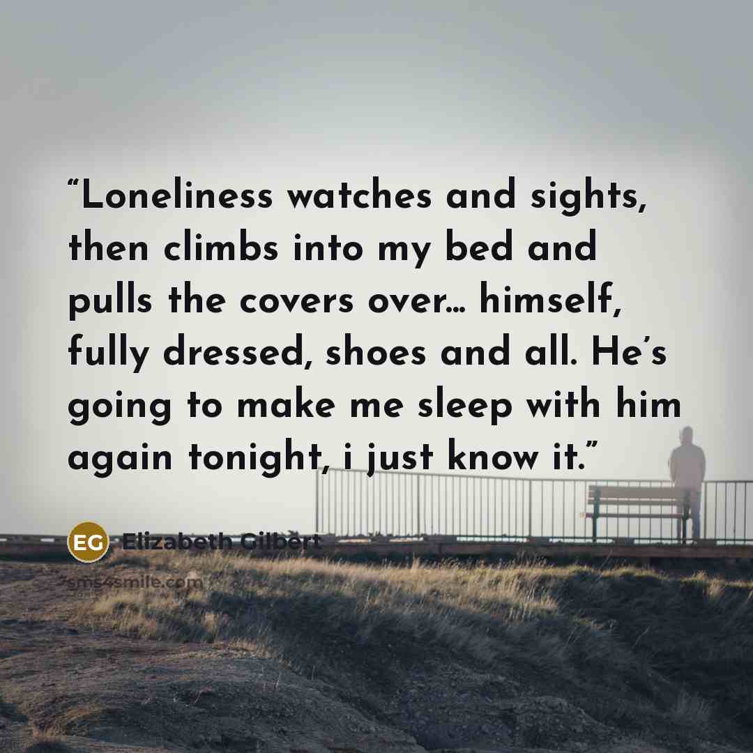 “Loneliness watches and sights, then climbs into my bed and pulls the covers over... himself, fully dressed, shoes and all. He’s going to make me sleep with him again tonight, i just know it.” quote by Elizabeth Gilbert