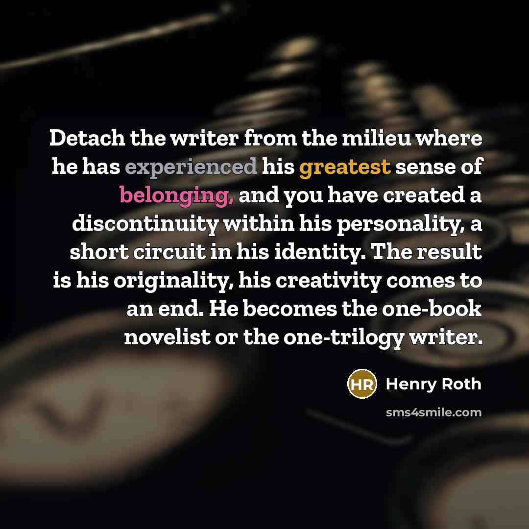 “Detach the writer from the milieu where he has experienced his greatest sense of belonging, and you have created a discontinuity within his personality, a short circuit in his identity. The result is his originality, his creativity comes to an end. He becomes the one-book novelist or the…” quote by Henry Roth