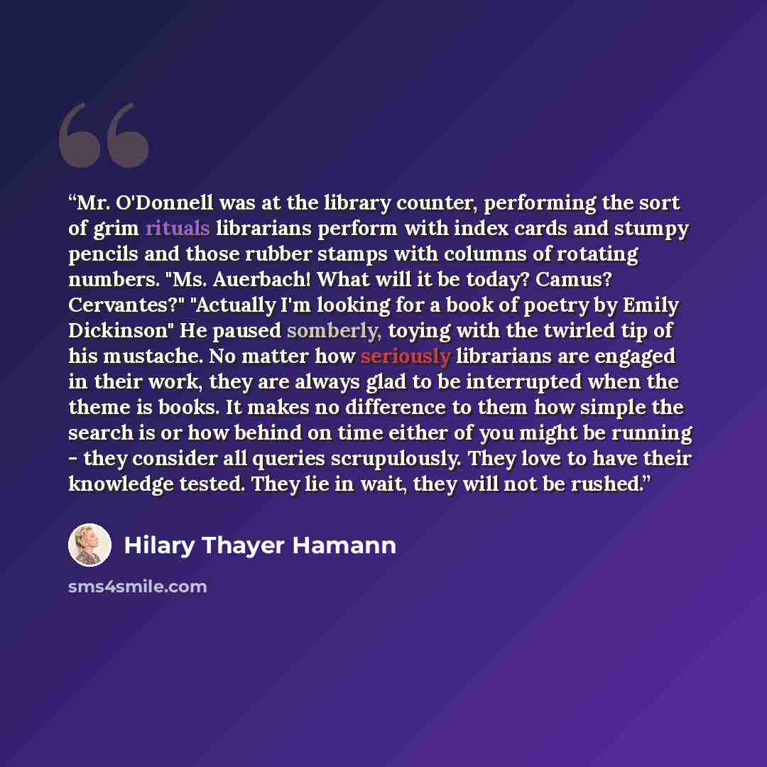 “Mr. O'Donnell was at the library counter, performing the sort of grim rituals librarians perform with index cards and stumpy pencils and those rubber stamps with columns of rotating numbers. "Ms. Auerbach! What will it be today? Camus? Cervantes?" "Actually I'm looking for a book of poetry by…” quote by Hilary Thayer Hamann
