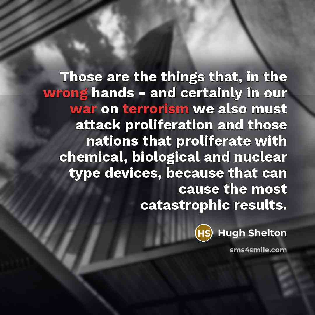 “Those are the things that, in the wrong hands - and certainly in our war on terrorism we also must attack proliferation and those nations that proliferate with chemical, biological and nuclear type devices, because that can cause the most catastrophic results.” quote by Hugh Shelton