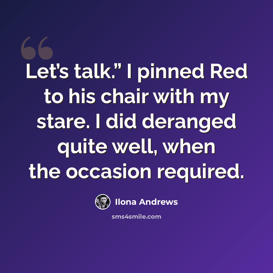 “Let’s talk.” I pinned Red to his chair with my stare. I did deranged quite well, when the occasion required.” quote by Ilona Andrews