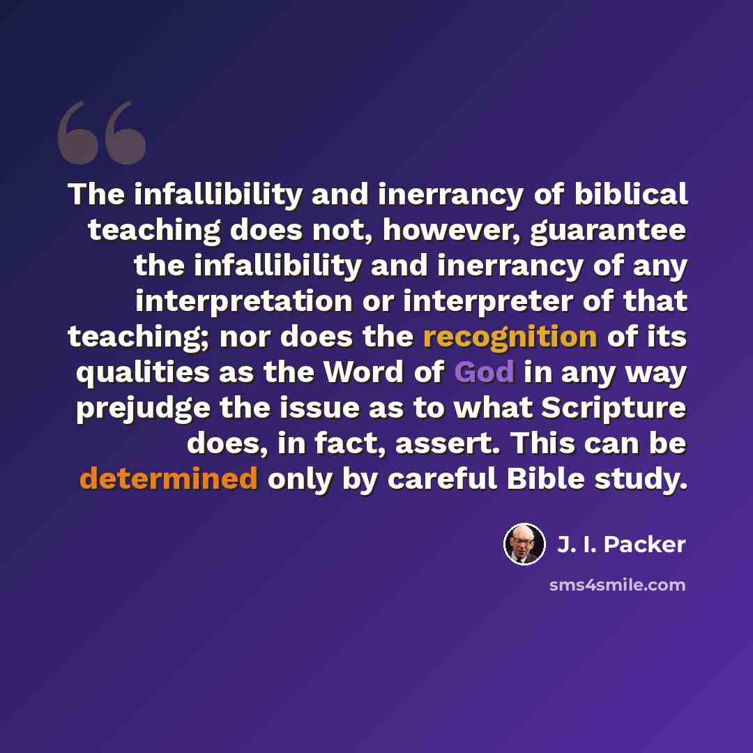 “The infallibility and inerrancy of biblical teaching does not, however, guarantee the infallibility and inerrancy of any interpretation or interpreter of that teaching; nor does the recognition of its qualities as the Word of God in any way prejudge the issue as to what Scripture does, in fact…” quote by J. I. Packer