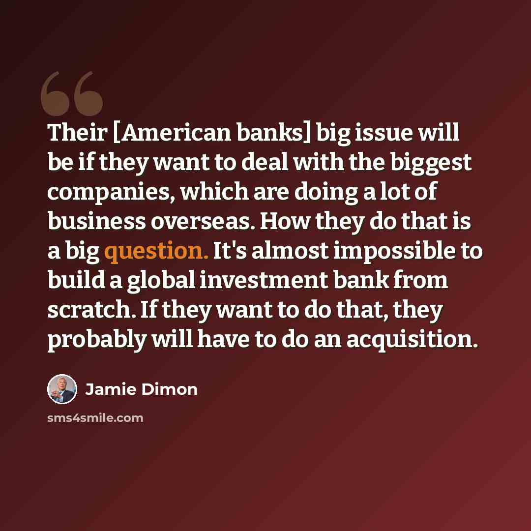 “Their [American banks] big issue will be if they want to deal with the biggest companies, which are doing a lot of business overseas. How they do that is a big question. It's almost impossible to build a global investment bank from scratch. If they want to do that, they probably will have to do an…” quote by Jamie Dimon