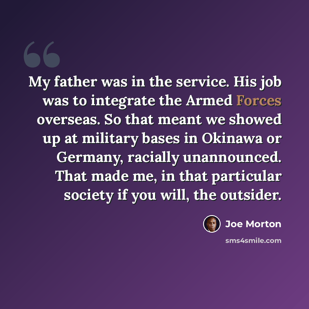 “My father was in the service. His job was to integrate the Armed Forces overseas. So that meant we showed up at military bases in Okinawa or Germany, racially unannounced. That made me, in that particular society if you will, the outsider.” quote by Joe Morton