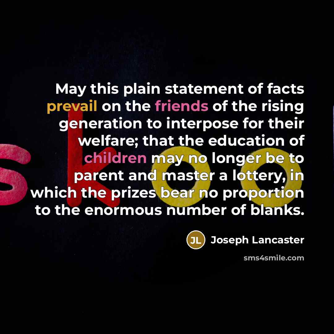 “May this plain statement of facts prevail on the friends of the rising generation to interpose for their welfare; that the education of children may no longer be to parent and master a lottery, in which the prizes bear no proportion to the enormous number of blanks.” quote by Joseph Lancaster