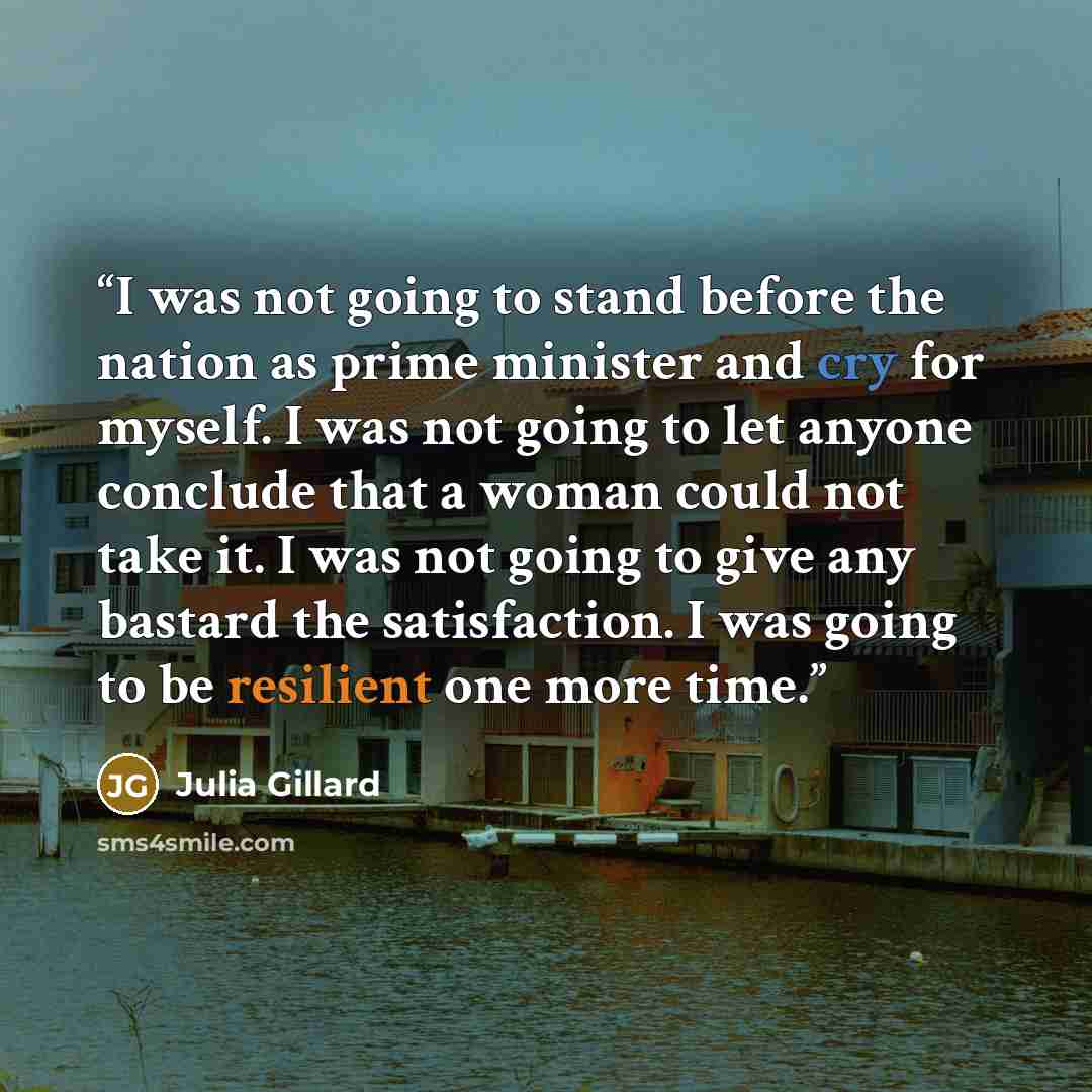 “I was not going to stand before the nation as prime minister and cry for myself. I was not going to let anyone conclude that a woman could not take it. I was not going to give any bastard the satisfaction. I was going to be resilient one more time.” quote by Julia Gillard