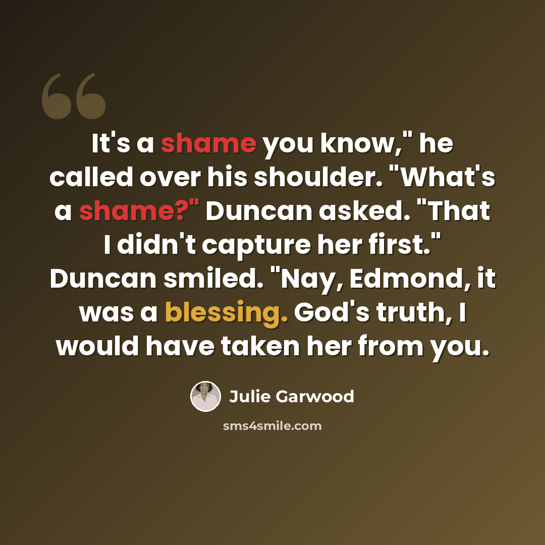 “It's a shame you know," he called over his shoulder. "What's a shame?" Duncan asked. "That I didn't capture her first." Duncan smiled. "Nay, Edmond, it was a blessing. God's truth, I would have taken her from you.” quote by Julie Garwood